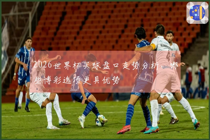 2026世界杯买球盘口走势分析，哪些博彩选项更具优势
