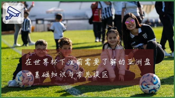 在世界杯下注前需要了解的亚洲盘口基础知识与常见误区
