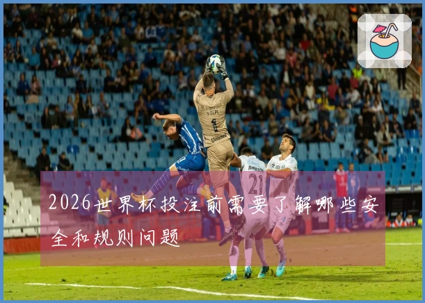 2026世界杯投注前需要了解哪些安全和规则问题