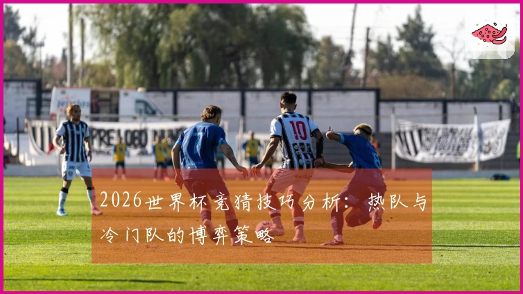 2026世界杯竞猜技巧分析：热队与冷门队的博弈策略